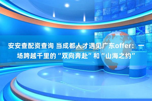 安安查配资查询 当成都人才遇见广东offer：一场跨越千里的“双向奔赴”和“山海之约”