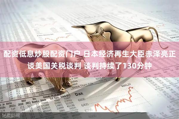 配资低息炒股配资门户 日本经济再生大臣赤泽亮正谈美国关税谈判 谈判持续了130分钟