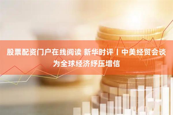 股票配资门户在线阅读 新华时评丨中美经贸会谈为全球经济纾压增信