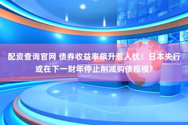 配资查询官网 债券收益率飙升惹人忧！日本央行或在下一财年停止削减购债规模?