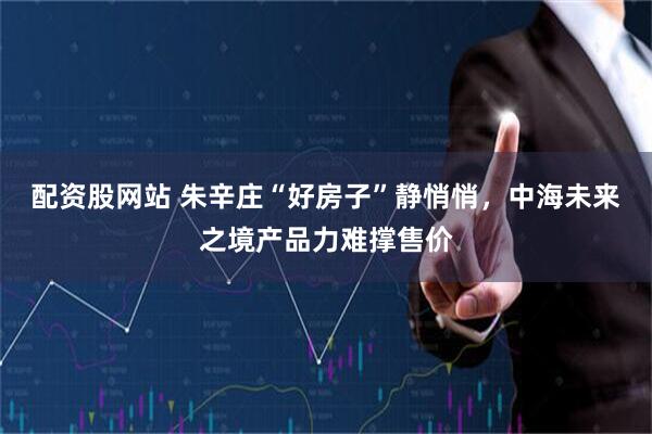 配资股网站 朱辛庄“好房子”静悄悄，中海未来之境产品力难撑售价
