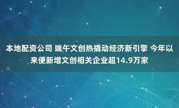 本地配资公司 端午文创热撬动经济新引擎 今年以来便新增文创相关企业超14.9万家