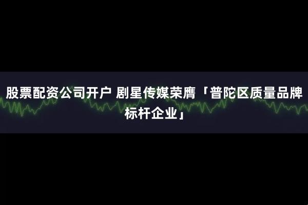 股票配资公司开户 剧星传媒荣膺「普陀区质量品牌标杆企业」