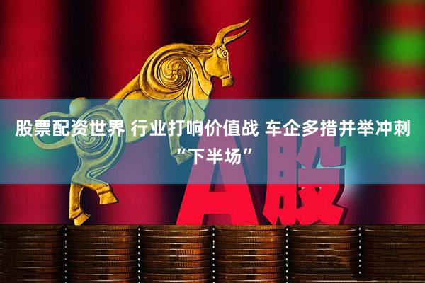 股票配资世界 行业打响价值战 车企多措并举冲刺“下半场”