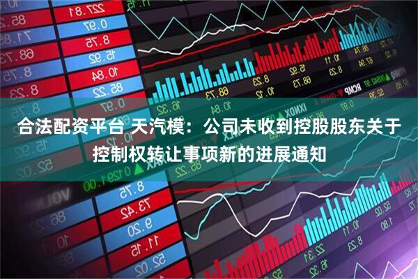 合法配资平台 天汽模：公司未收到控股股东关于控制权转让事项新的进展通知