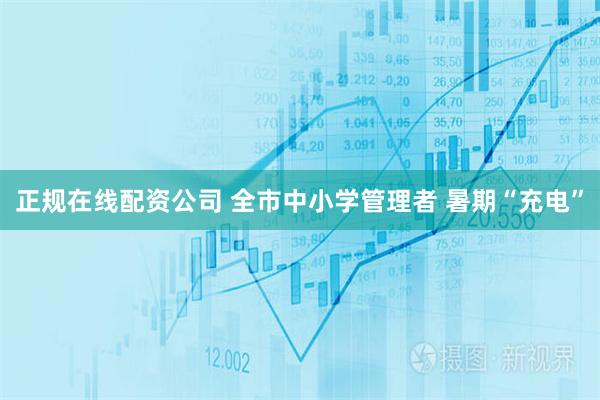 正规在线配资公司 全市中小学管理者 暑期“充电”