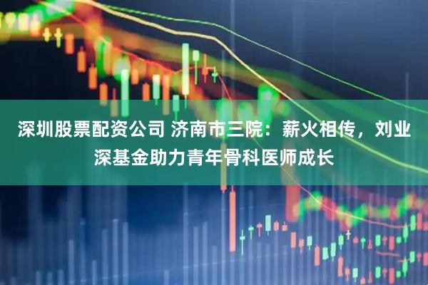 深圳股票配资公司 济南市三院：薪火相传，刘业深基金助力青年骨科医师成长