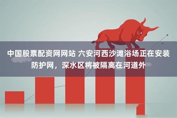 中国股票配资网网站 六安河西沙滩浴场正在安装防护网，深水区将被隔离在河道外