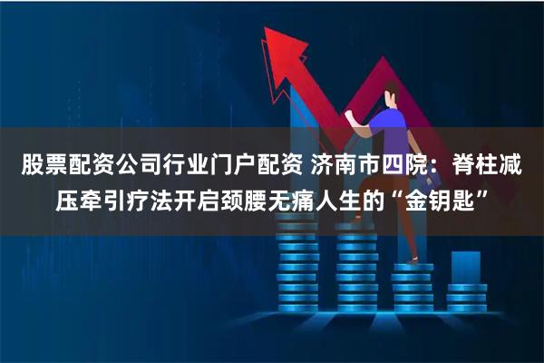 股票配资公司行业门户配资 济南市四院：脊柱减压牵引疗法开启颈腰无痛人生的“金钥匙”