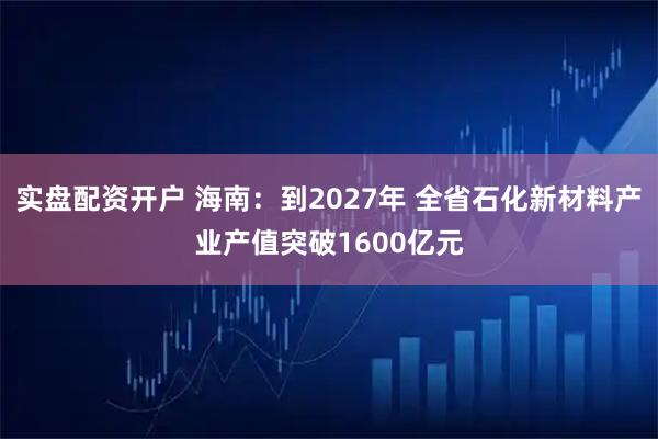 实盘配资开户 海南：到2027年 全省石化新材料产业产值突破1600亿元