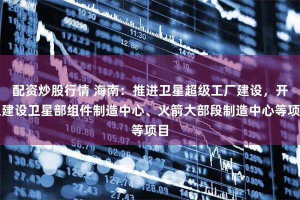 配资炒股行情 海南：推进卫星超级工厂建设，开工建设卫星部组件制造中心、火箭大部段制造中心等项目