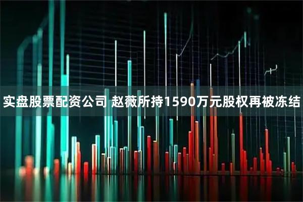 实盘股票配资公司 赵薇所持1590万元股权再被冻结