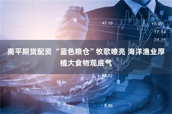 南平期货配资 “蓝色粮仓”牧歌嘹亮 海洋渔业厚植大食物观底气