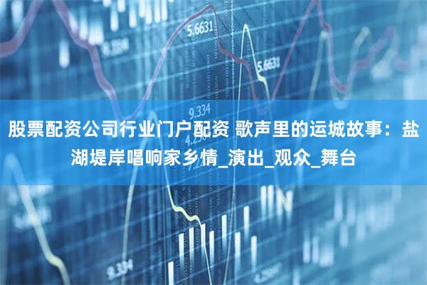 股票配资公司行业门户配资 歌声里的运城故事：盐湖堤岸唱响家乡情_演出_观众_舞台