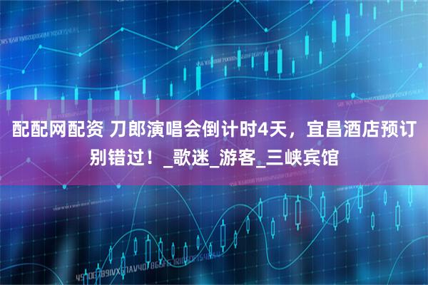 配配网配资 刀郎演唱会倒计时4天，宜昌酒店预订别错过！_歌迷_游客_三峡宾馆