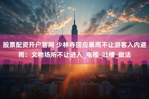 股票配资开户官网 少林寺回应暴雨不让游客入内避雨：文物场所不让进入_电视_吐槽_做法