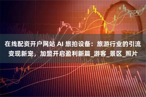 在线配资开户网站 AI 旅拍设备：旅游行业的引流变现新宠，加盟开启盈利新篇_游客_景区_照片