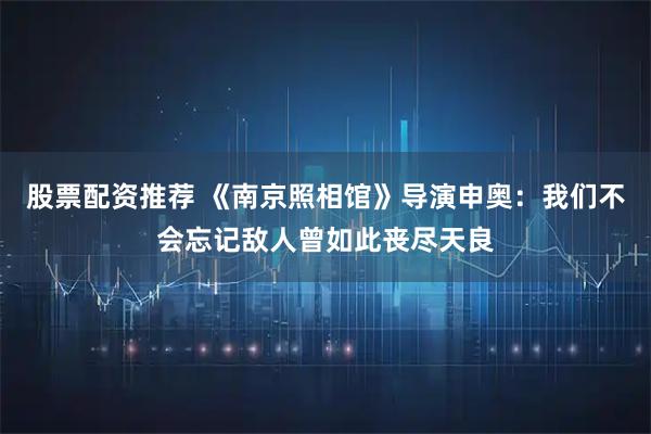 股票配资推荐 《南京照相馆》导演申奥：我们不会忘记敌人曾如此丧尽天良