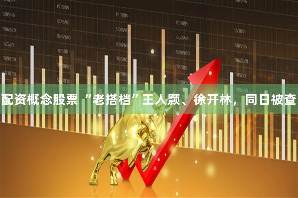 配资概念股票 “老搭档”王人颢、徐开林，同日被查