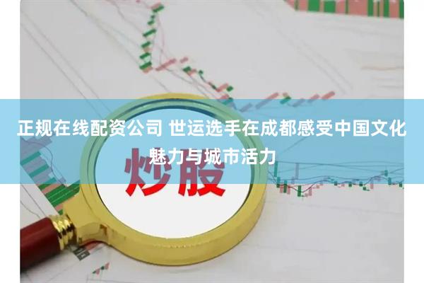 正规在线配资公司 世运选手在成都感受中国文化魅力与城市活力