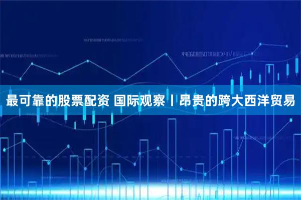 最可靠的股票配资 国际观察丨昂贵的跨大西洋贸易