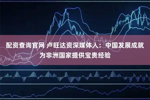 配资查询官网 卢旺达资深媒体人：中国发展成就为非洲国家提供宝贵经验