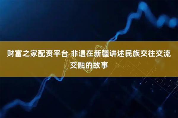 财富之家配资平台 非遗在新疆讲述民族交往交流交融的故事