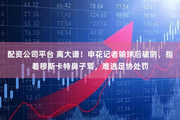 配资公司平台 离大谱！申花记者输球后破防，指着穆斯卡特鼻子骂，难逃足协处罚
