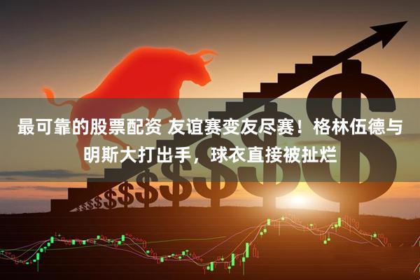最可靠的股票配资 友谊赛变友尽赛！格林伍德与明斯大打出手，球衣直接被扯烂