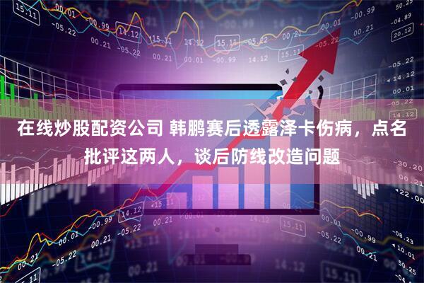 在线炒股配资公司 韩鹏赛后透露泽卡伤病，点名批评这两人，谈后防线改造问题