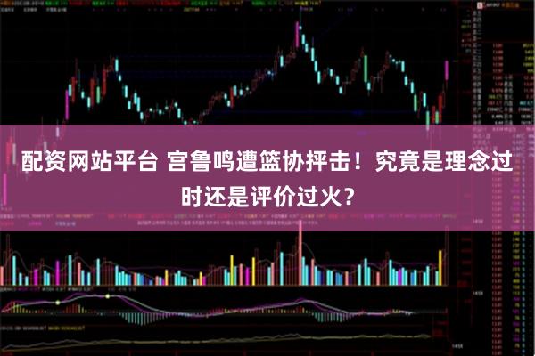 配资网站平台 宫鲁鸣遭篮协抨击！究竟是理念过时还是评价过火？