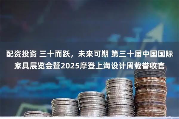 配资投资 三十而跃，未来可期 第三十届中国国际家具展览会暨2025摩登上海设计周载誉收官