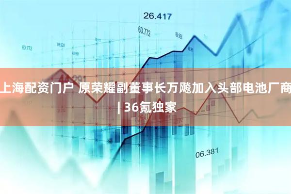 上海配资门户 原荣耀副董事长万飚加入头部电池厂商 | 36氪独家