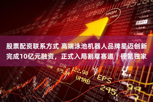 股票配资联系方式 高端泳池机器人品牌星迈创新完成10亿元融资，正式入局割草赛道｜硬氪独家
