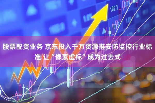 股票配资业务 京东投入千万资源推安防监控行业标准 让“像素虚标”成为过去式
