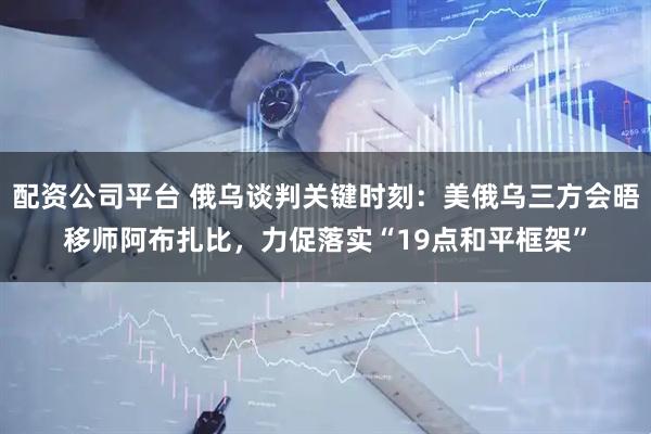 配资公司平台 俄乌谈判关键时刻：美俄乌三方会晤移师阿布扎比，力促落实“19点和平框架”
