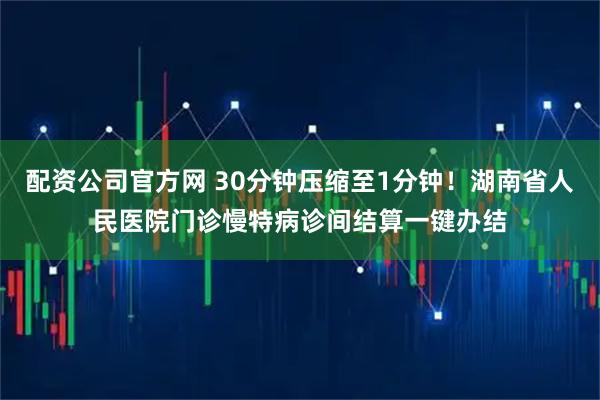 配资公司官方网 30分钟压缩至1分钟！湖南省人民医院门诊慢特病诊间结算一键办结