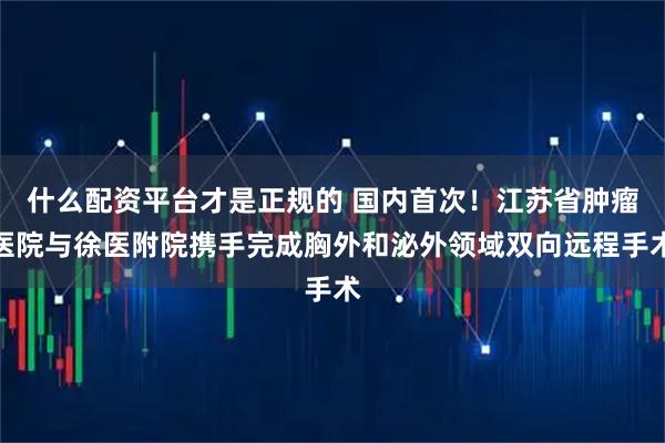 什么配资平台才是正规的 国内首次！江苏省肿瘤医院与徐医附院携手完成胸外和泌外领域双向远程手术