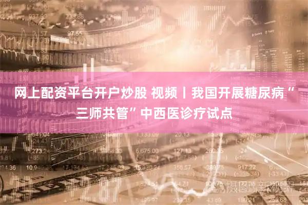 网上配资平台开户炒股 视频丨我国开展糖尿病“三师共管”中西医诊疗试点
