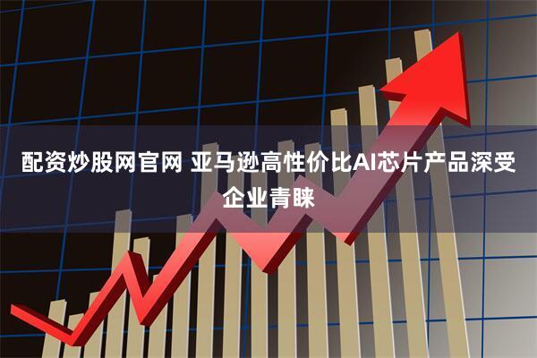 配资炒股网官网 亚马逊高性价比AI芯片产品深受企业青睐