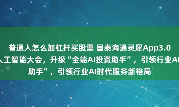 普通人怎么加杠杆买股票 国泰海通灵犀App3.0亮相2026世界人工智能大会，升级“全能AI投资助手”，引领行业AI时代服务新格局