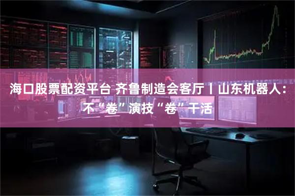 海口股票配资平台 齐鲁制造会客厅丨山东机器人：不“卷”演技“卷”干活