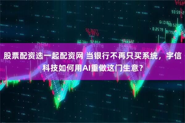 股票配资选一起配资网 当银行不再只买系统，宇信科技如何用AI重做这门生意？